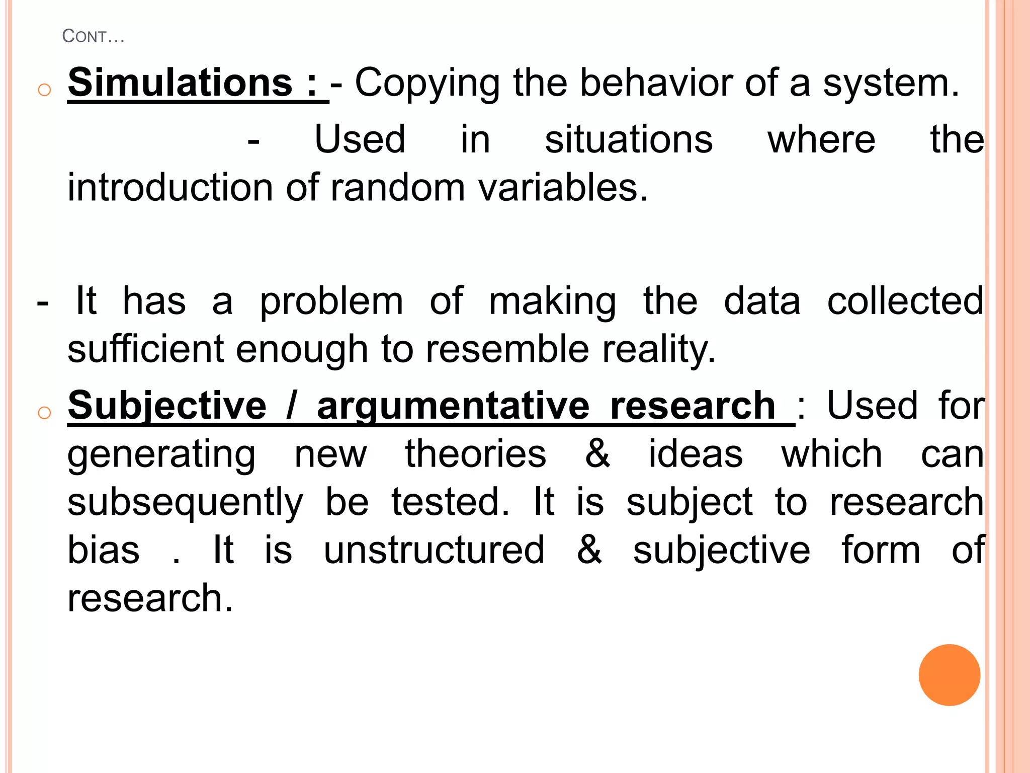 CONT…
o Simulations : - Copying the behavior of a system.
- Used in situations where the
introduction of random variables.
- It has a problem of making the data collected
sufficient enough to resemble reality.
o Subjective / argumentative research : Used for
generating new theories & ideas which can
subsequently be tested. It is subject to research
bias . It is unstructured & subjective form of
research.
 