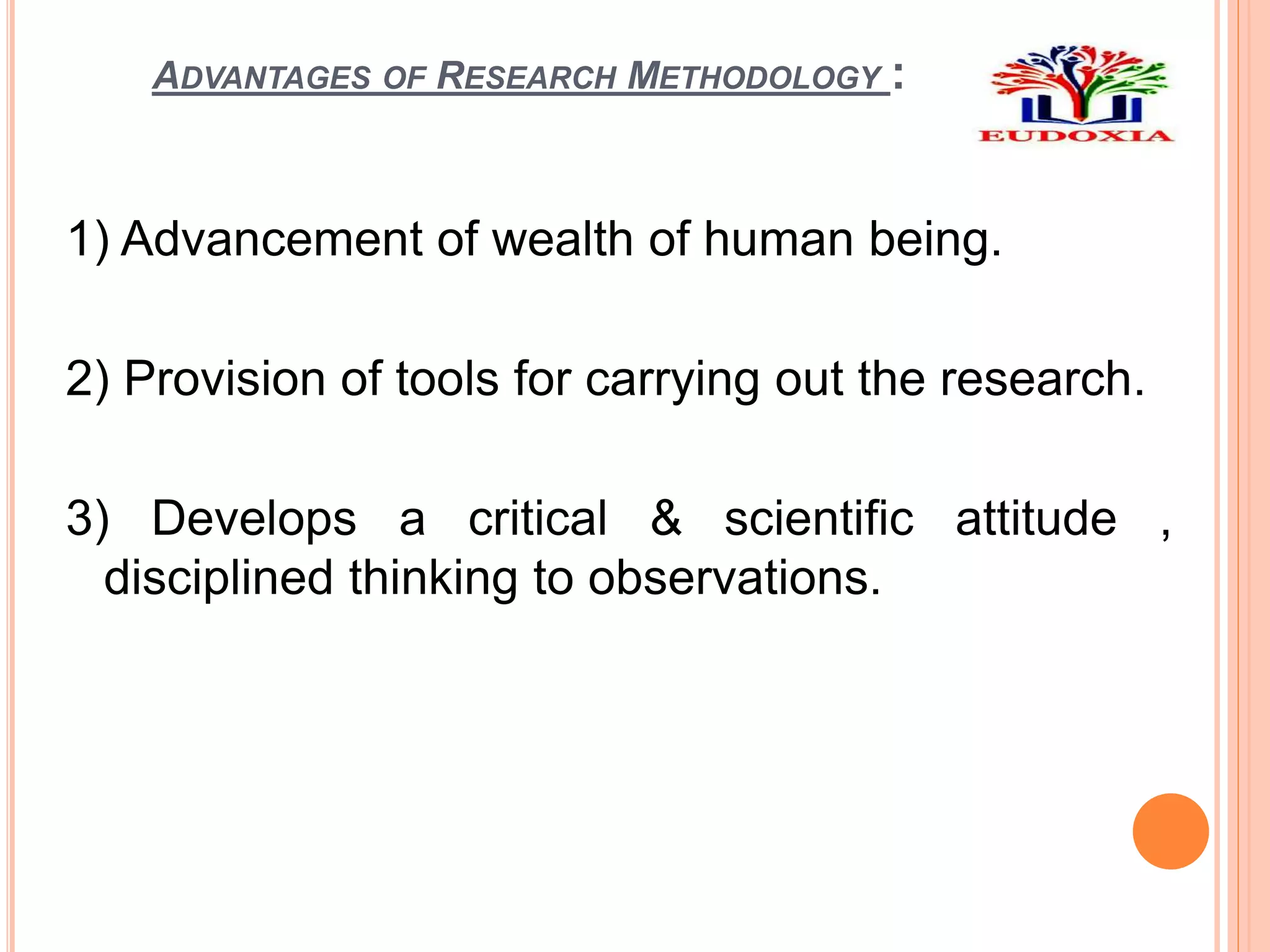 ADVANTAGES OF RESEARCH METHODOLOGY :
1) Advancement of wealth of human being.
2) Provision of tools for carrying out the research.
3) Develops a critical & scientific attitude ,
disciplined thinking to observations.
 