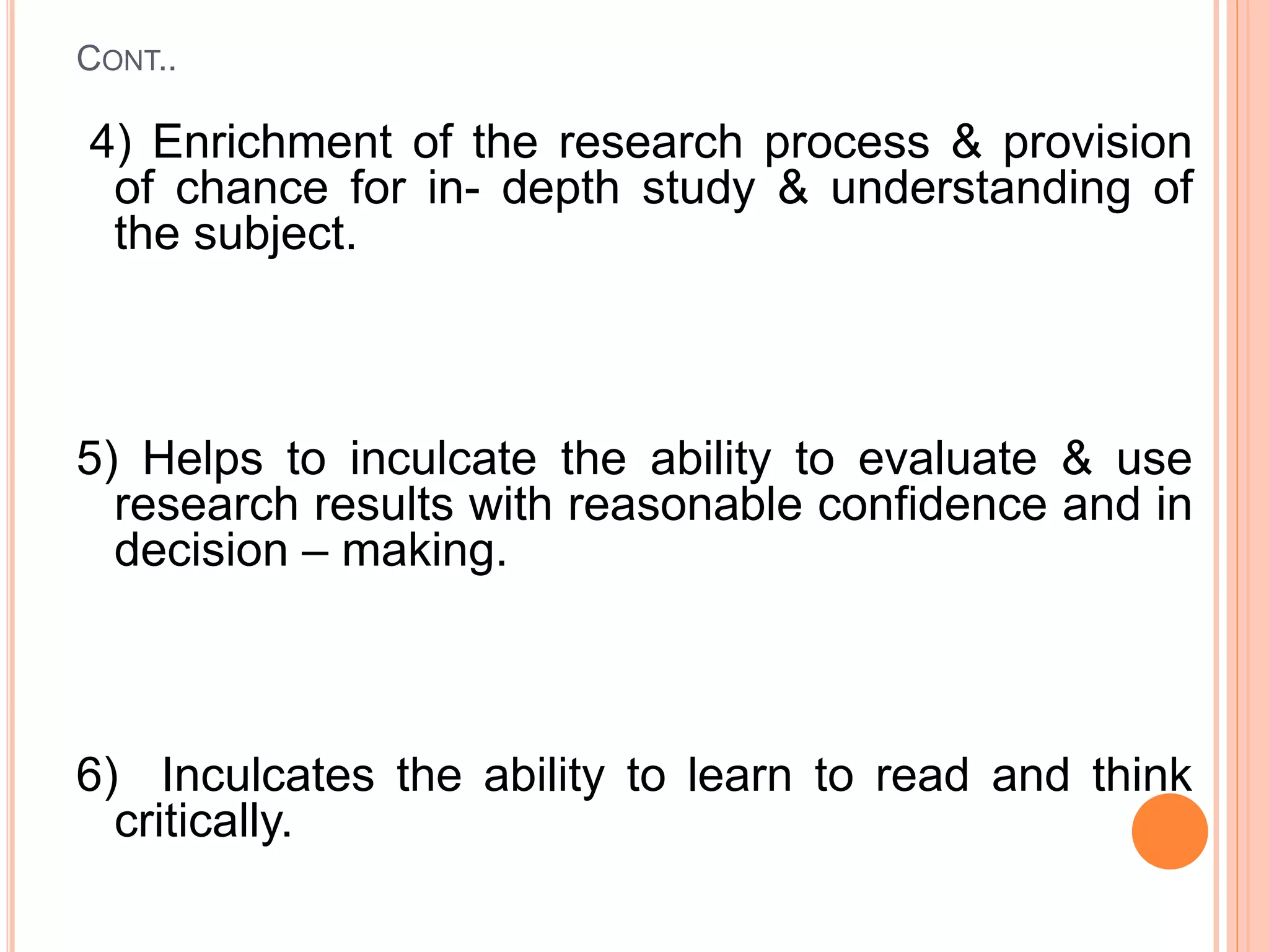 CONT..
4) Enrichment of the research process & provision
of chance for in- depth study & understanding of
the subject.
5) Helps to inculcate the ability to evaluate & use
research results with reasonable confidence and in
decision – making.
6) Inculcates the ability to learn to read and think
critically.
 