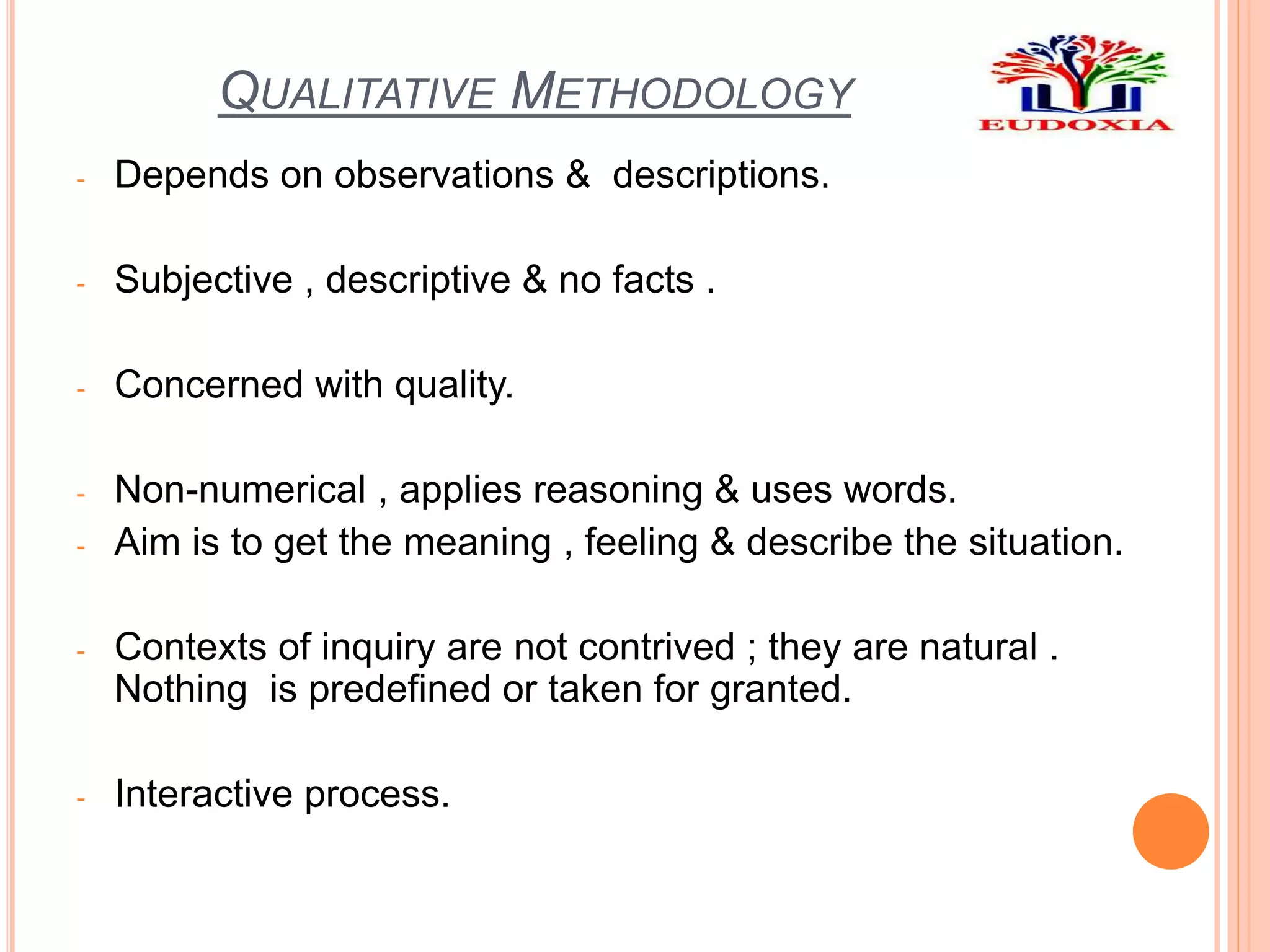 QUALITATIVE METHODOLOGY
- Depends on observations & descriptions.
- Subjective , descriptive & no facts .
- Concerned with quality.
- Non-numerical , applies reasoning & uses words.
- Aim is to get the meaning , feeling & describe the situation.
- Contexts of inquiry are not contrived ; they are natural .
Nothing is predefined or taken for granted.
- Interactive process.
 