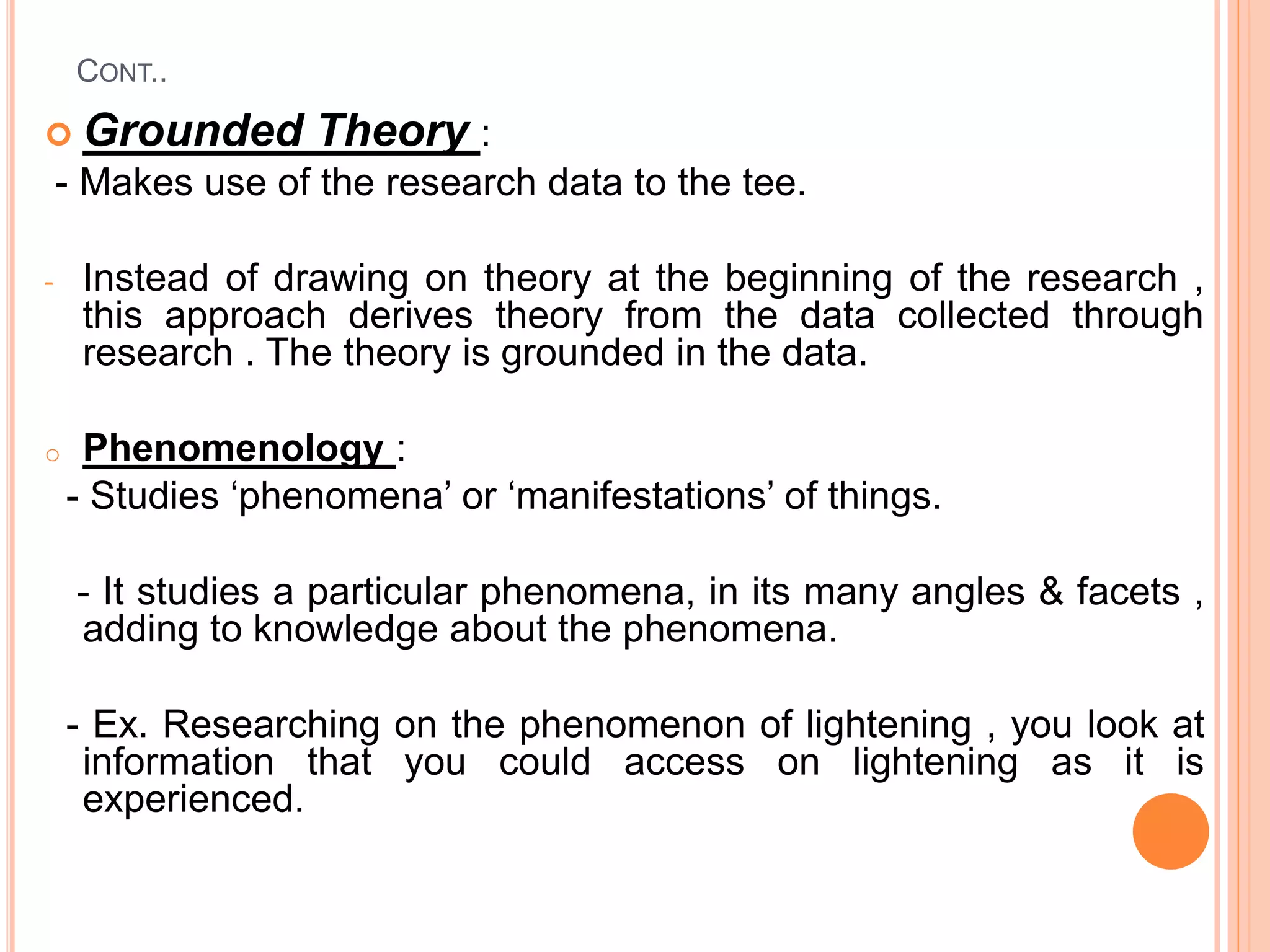 CONT..
 Grounded Theory :
- Makes use of the research data to the tee.
- Instead of drawing on theory at the beginning of the research ,
this approach derives theory from the data collected through
research . The theory is grounded in the data.
o Phenomenology :
- Studies ‘phenomena’ or ‘manifestations’ of things.
- It studies a particular phenomena, in its many angles & facets ,
adding to knowledge about the phenomena.
- Ex. Researching on the phenomenon of lightening , you look at
information that you could access on lightening as it is
experienced.
 