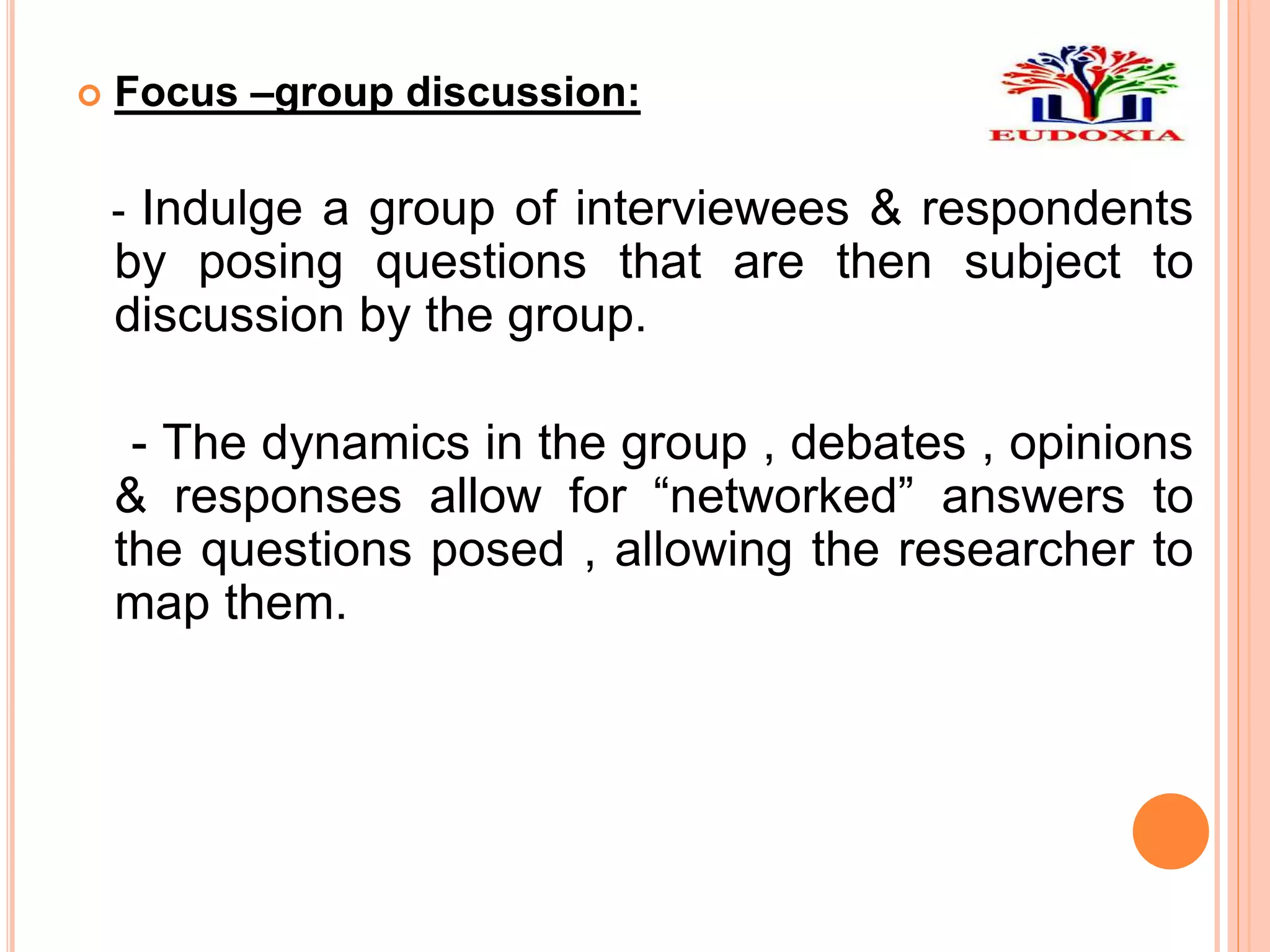  Focus –group discussion:
- Indulge a group of interviewees & respondents
by posing questions that are then subject to
discussion by the group.
- The dynamics in the group , debates , opinions
& responses allow for “networked” answers to
the questions posed , allowing the researcher to
map them.
 