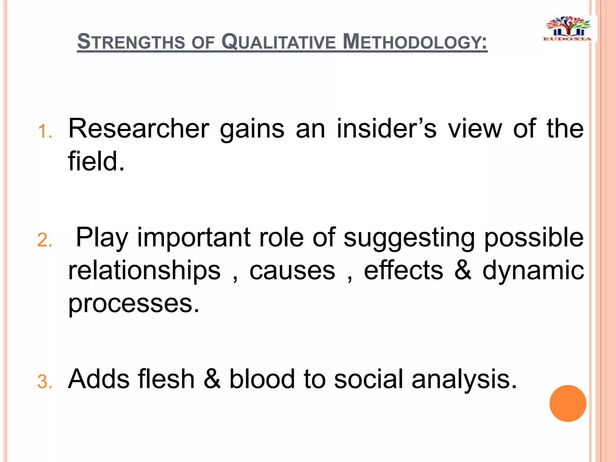 STRENGTHS OF QUALITATIVE METHODOLOGY:
1. Researcher gains an insider’s view of the
field.
2. Play important role of suggesting possible
relationships , causes , effects & dynamic
processes.
3. Adds flesh & blood to social analysis.
 