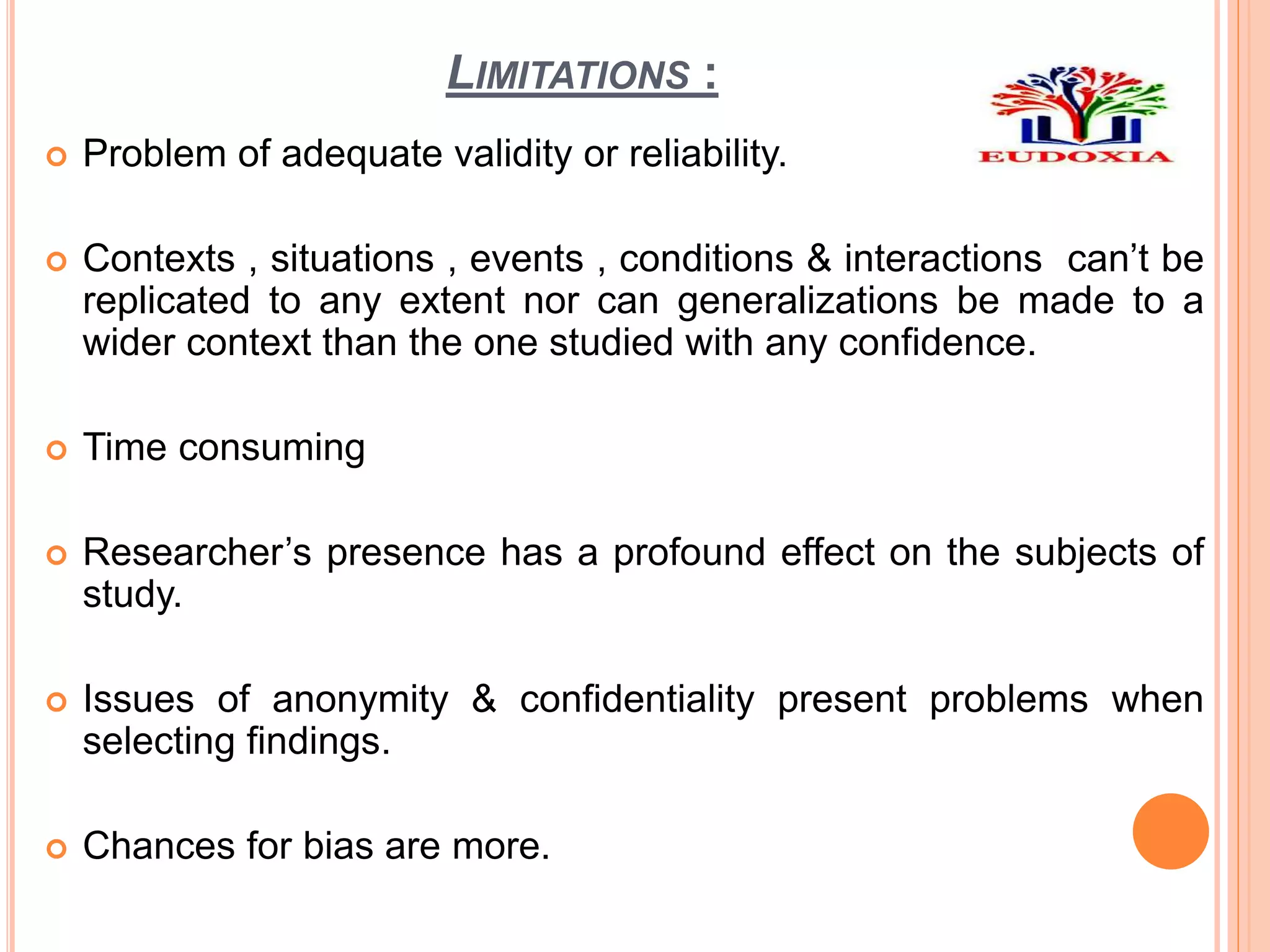 LIMITATIONS :
 Problem of adequate validity or reliability.
 Contexts , situations , events , conditions & interactions can’t be
replicated to any extent nor can generalizations be made to a
wider context than the one studied with any confidence.
 Time consuming
 Researcher’s presence has a profound effect on the subjects of
study.
 Issues of anonymity & confidentiality present problems when
selecting findings.
 Chances for bias are more.
 
