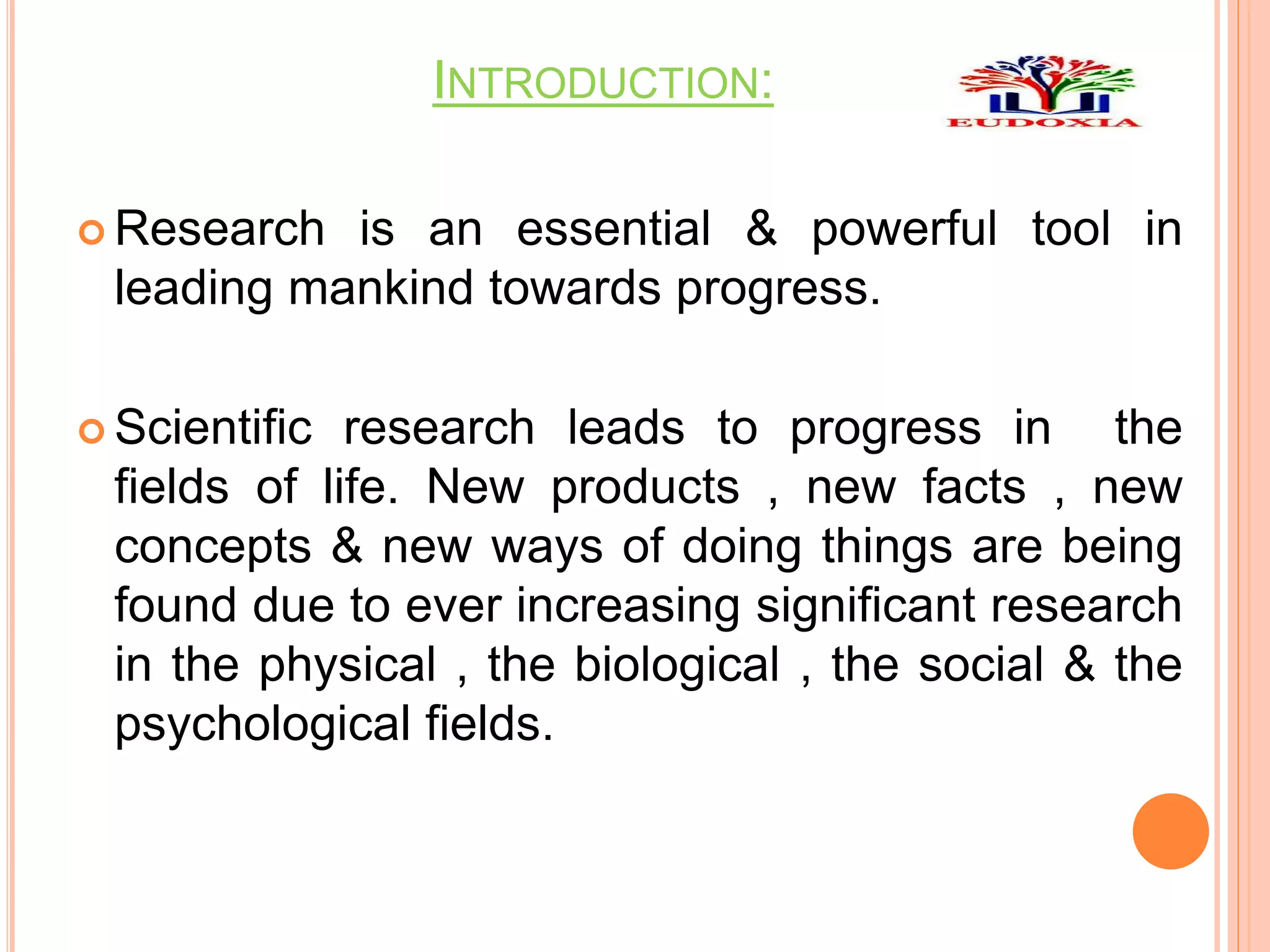 INTRODUCTION:
 Research is an essential & powerful tool in
leading mankind towards progress.
 Scientific research leads to progress in the
fields of life. New products , new facts , new
concepts & new ways of doing things are being
found due to ever increasing significant research
in the physical , the biological , the social & the
psychological fields.
 
