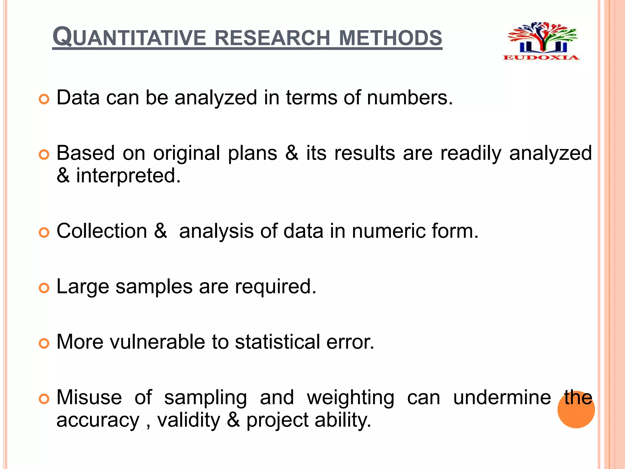 QUANTITATIVE RESEARCH METHODS
 Data can be analyzed in terms of numbers.
 Based on original plans & its results are readily analyzed
& interpreted.
 Collection & analysis of data in numeric form.
 Large samples are required.
 More vulnerable to statistical error.
 Misuse of sampling and weighting can undermine the
accuracy , validity & project ability.
 