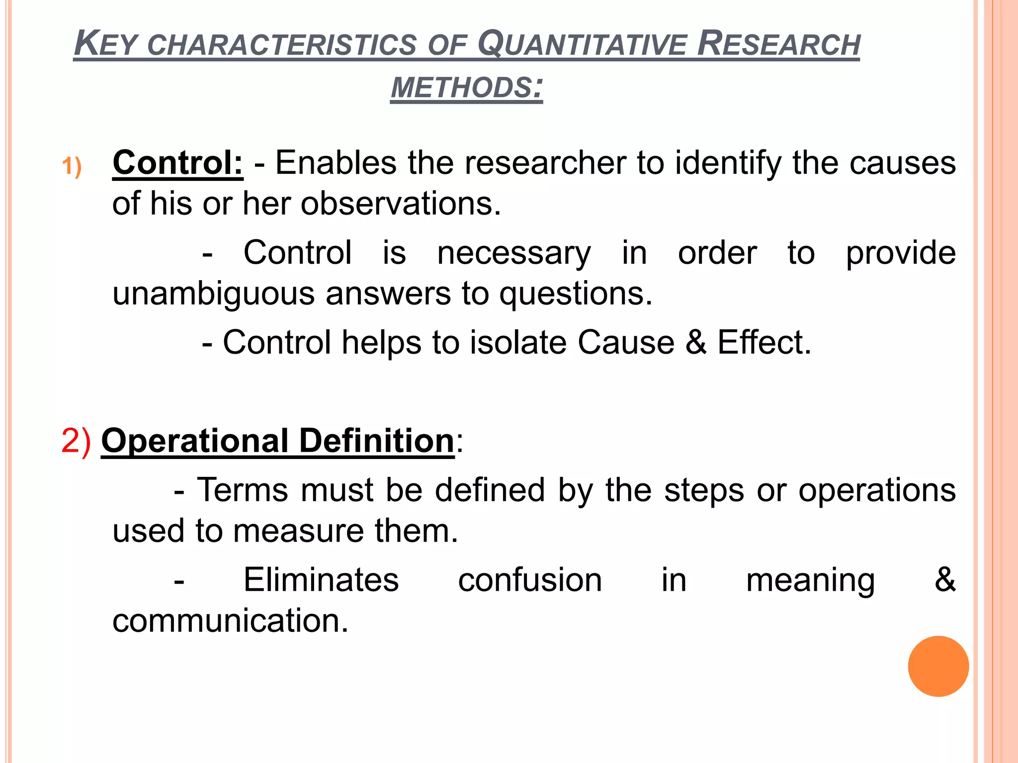 KEY CHARACTERISTICS OF QUANTITATIVE RESEARCH
METHODS:
1) Control: - Enables the researcher to identify the causes
of his or her observations.
- Control is necessary in order to provide
unambiguous answers to questions.
- Control helps to isolate Cause & Effect.
2) Operational Definition:
- Terms must be defined by the steps or operations
used to measure them.
- Eliminates confusion in meaning &
communication.
 