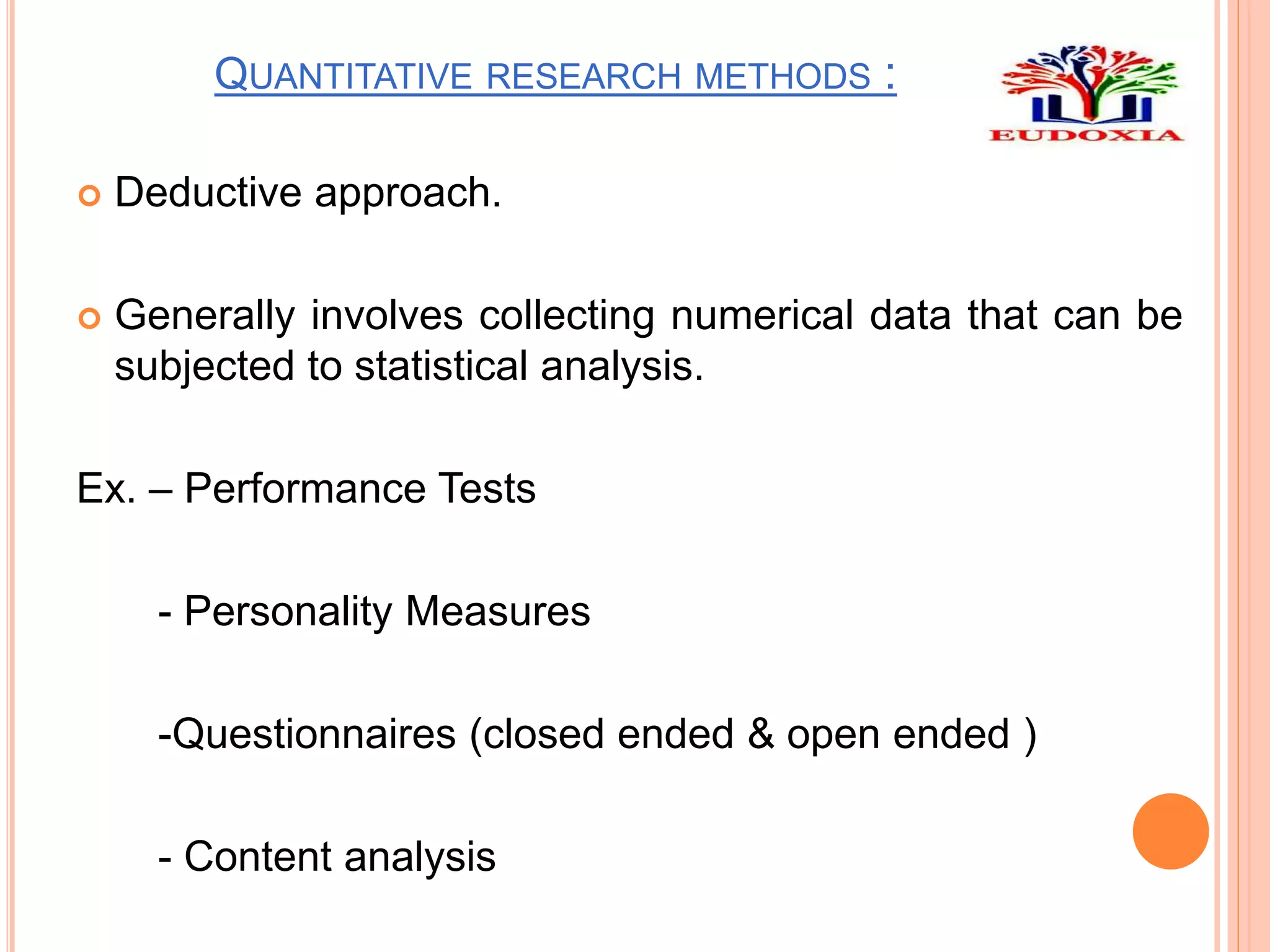QUANTITATIVE RESEARCH METHODS :
 Deductive approach.
 Generally involves collecting numerical data that can be
subjected to statistical analysis.
Ex. – Performance Tests
- Personality Measures
-Questionnaires (closed ended & open ended )
- Content analysis
 