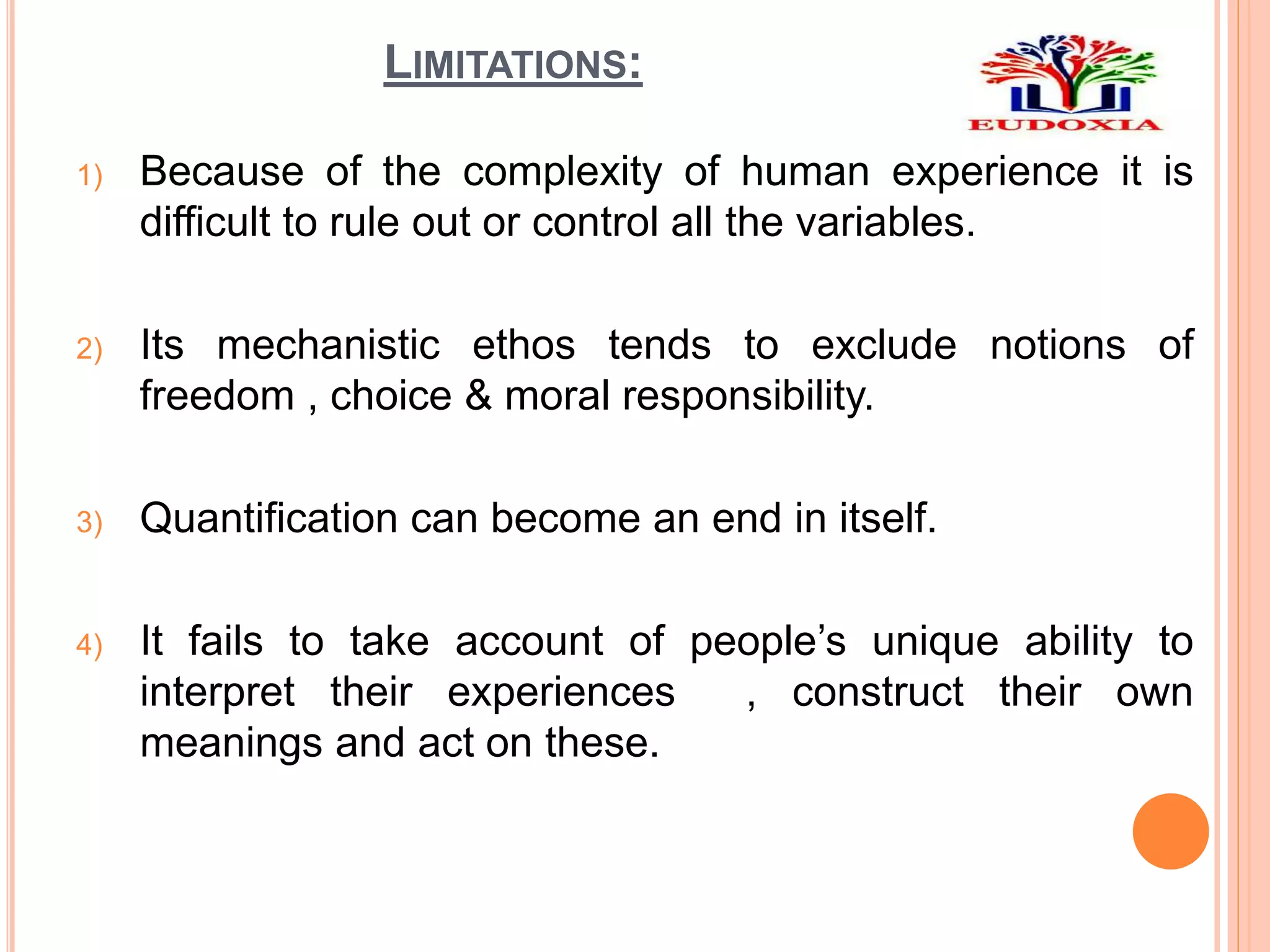 LIMITATIONS:
1) Because of the complexity of human experience it is
difficult to rule out or control all the variables.
2) Its mechanistic ethos tends to exclude notions of
freedom , choice & moral responsibility.
3) Quantification can become an end in itself.
4) It fails to take account of people’s unique ability to
interpret their experiences , construct their own
meanings and act on these.
 