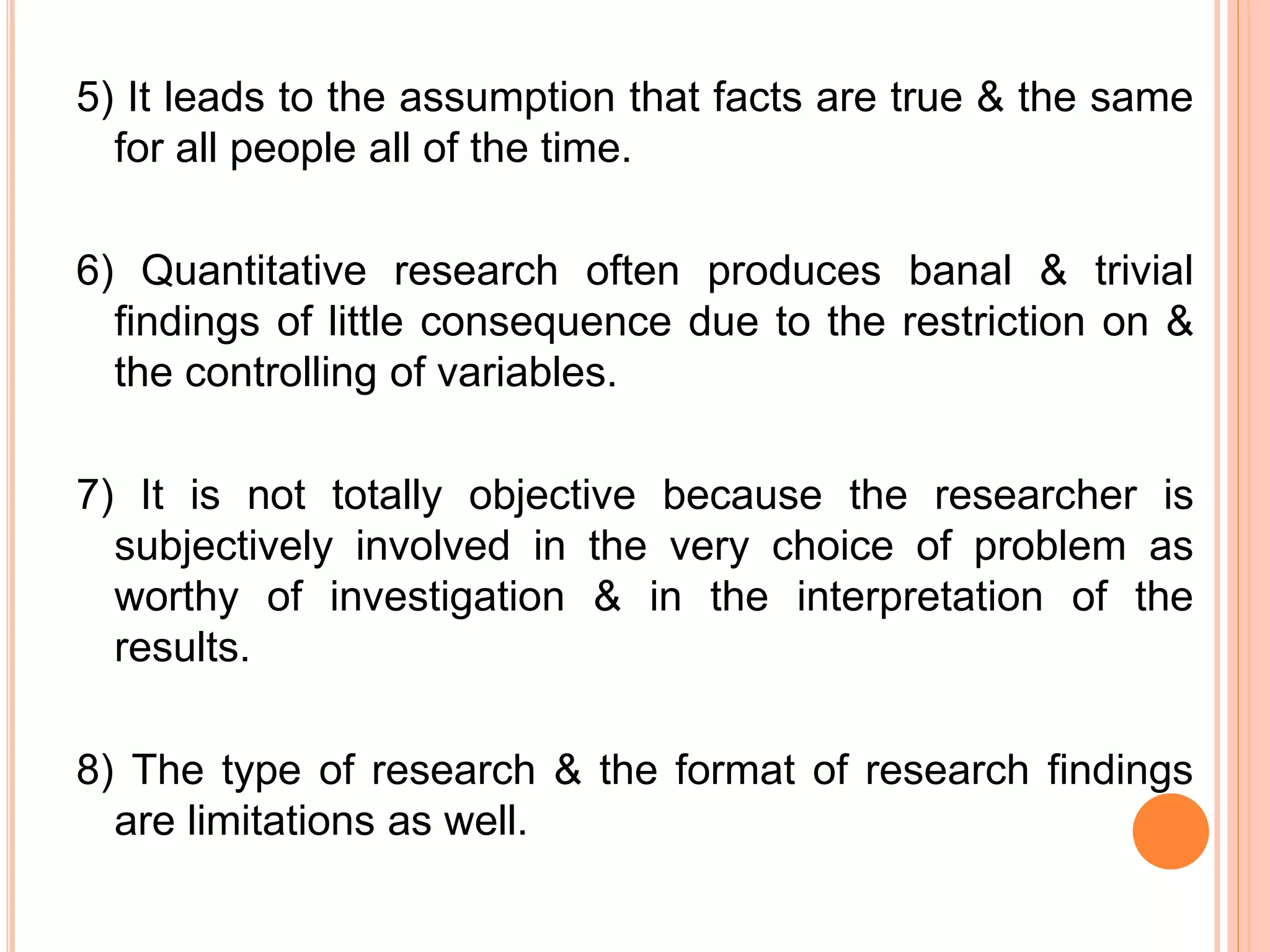 5) It leads to the assumption that facts are true & the same
for all people all of the time.
6) Quantitative research often produces banal & trivial
findings of little consequence due to the restriction on &
the controlling of variables.
7) It is not totally objective because the researcher is
subjectively involved in the very choice of problem as
worthy of investigation & in the interpretation of the
results.
8) The type of research & the format of research findings
are limitations as well.
 