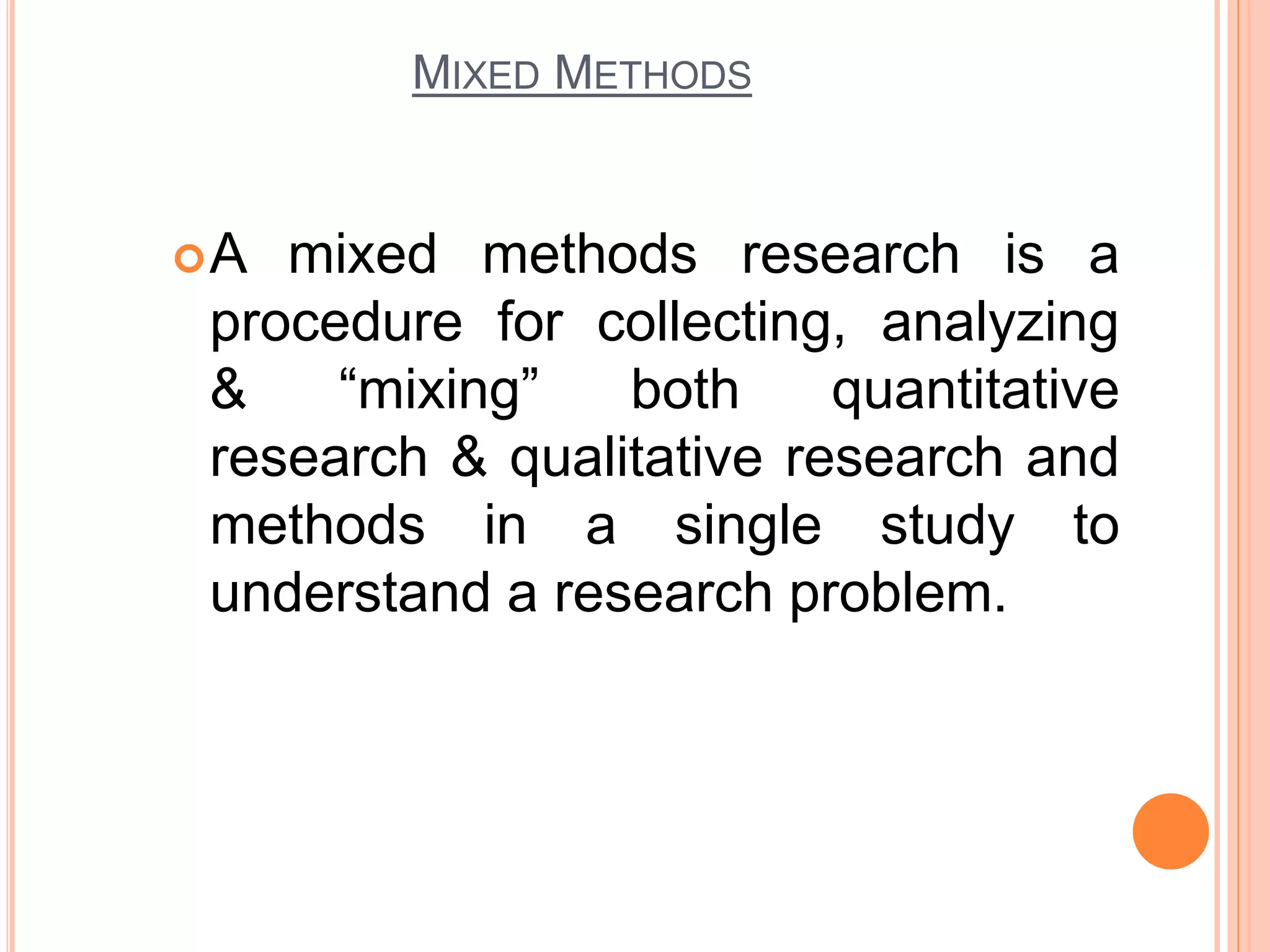MIXED METHODS
A mixed methods research is a
procedure for collecting, analyzing
& “mixing” both quantitative
research & qualitative research and
methods in a single study to
understand a research problem.
 
