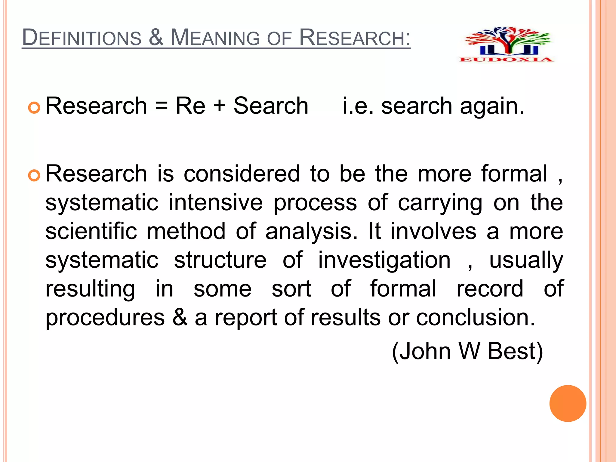 DEFINITIONS & MEANING OF RESEARCH:
 Research = Re + Search i.e. search again.
 Research is considered to be the more formal ,
systematic intensive process of carrying on the
scientific method of analysis. It involves a more
systematic structure of investigation , usually
resulting in some sort of formal record of
procedures & a report of results or conclusion.
(John W Best)
 