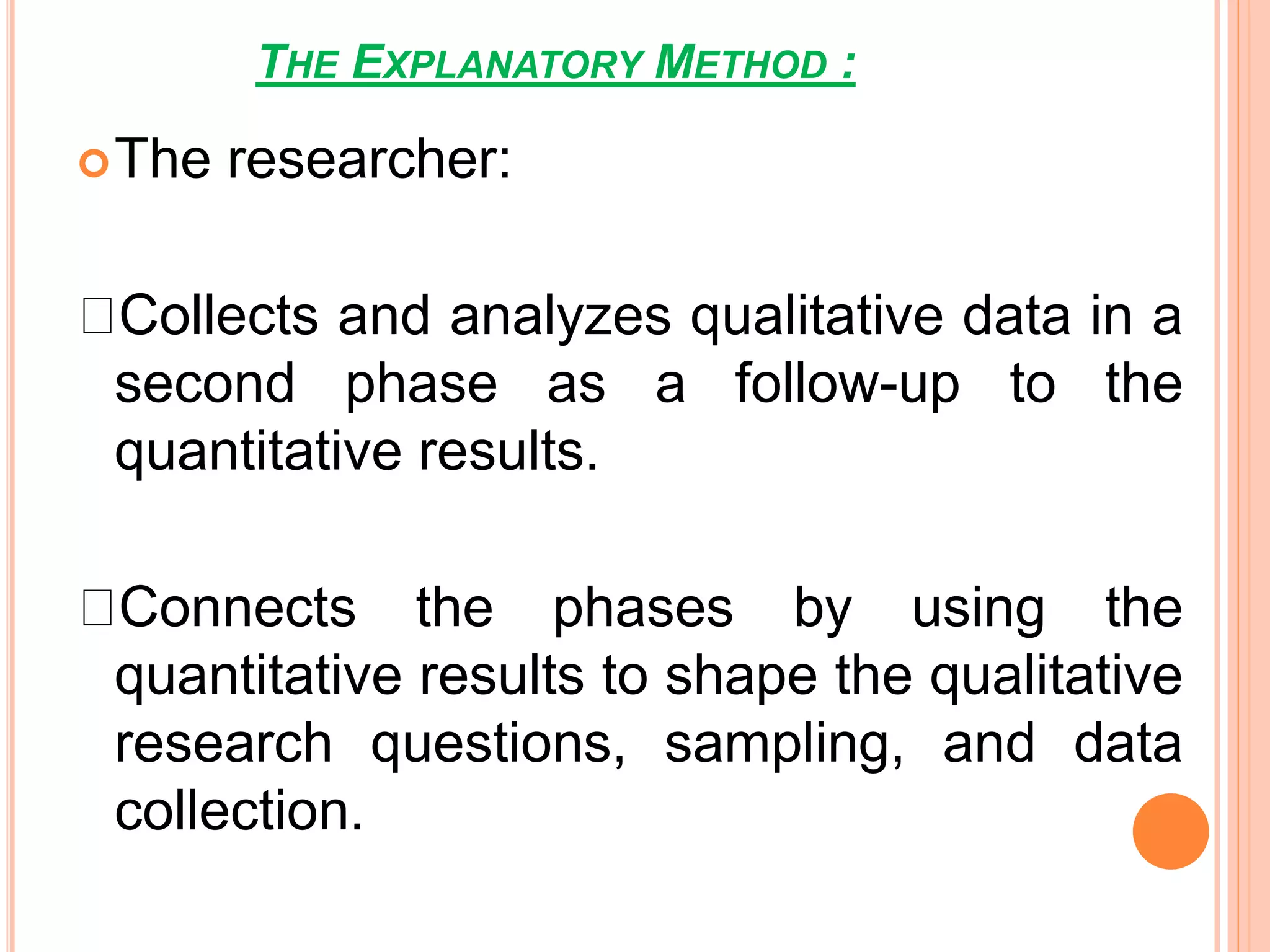 THE EXPLANATORY METHOD :
The researcher:
Collects and analyzes qualitative data in a
second phase as a follow-up to the
quantitative results.
Connects the phases by using the
quantitative results to shape the qualitative
research questions, sampling, and data
collection.
 