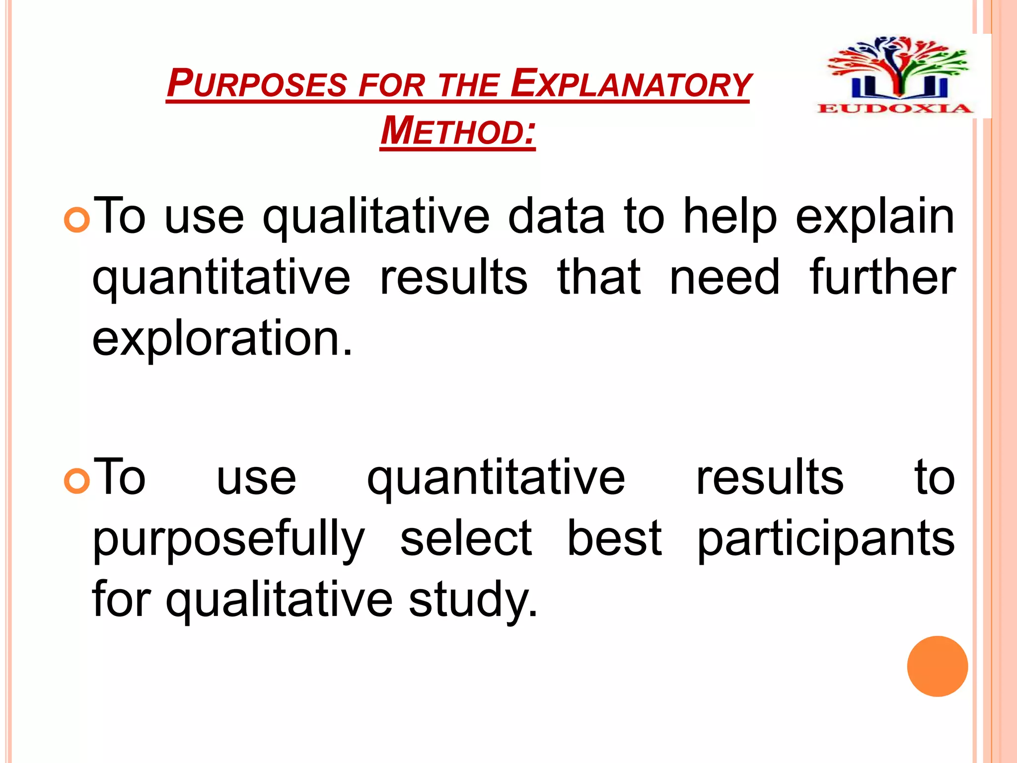 PURPOSES FOR THE EXPLANATORY
METHOD:
To use qualitative data to help explain
quantitative results that need further
exploration.
To use quantitative results to
purposefully select best participants
for qualitative study.
 