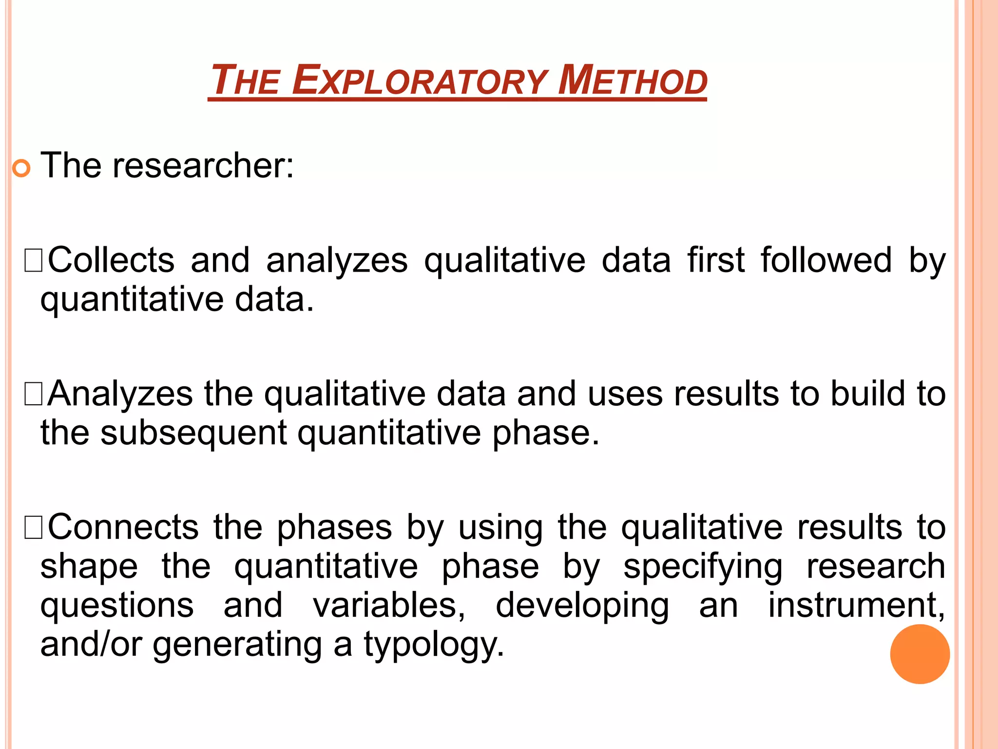 THE EXPLORATORY METHOD
 The researcher:
Collects and analyzes qualitative data first followed by
quantitative data.
Analyzes the qualitative data and uses results to build to
the subsequent quantitative phase.
Connects the phases by using the qualitative results to
shape the quantitative phase by specifying research
questions and variables, developing an instrument,
and/or generating a typology.
 