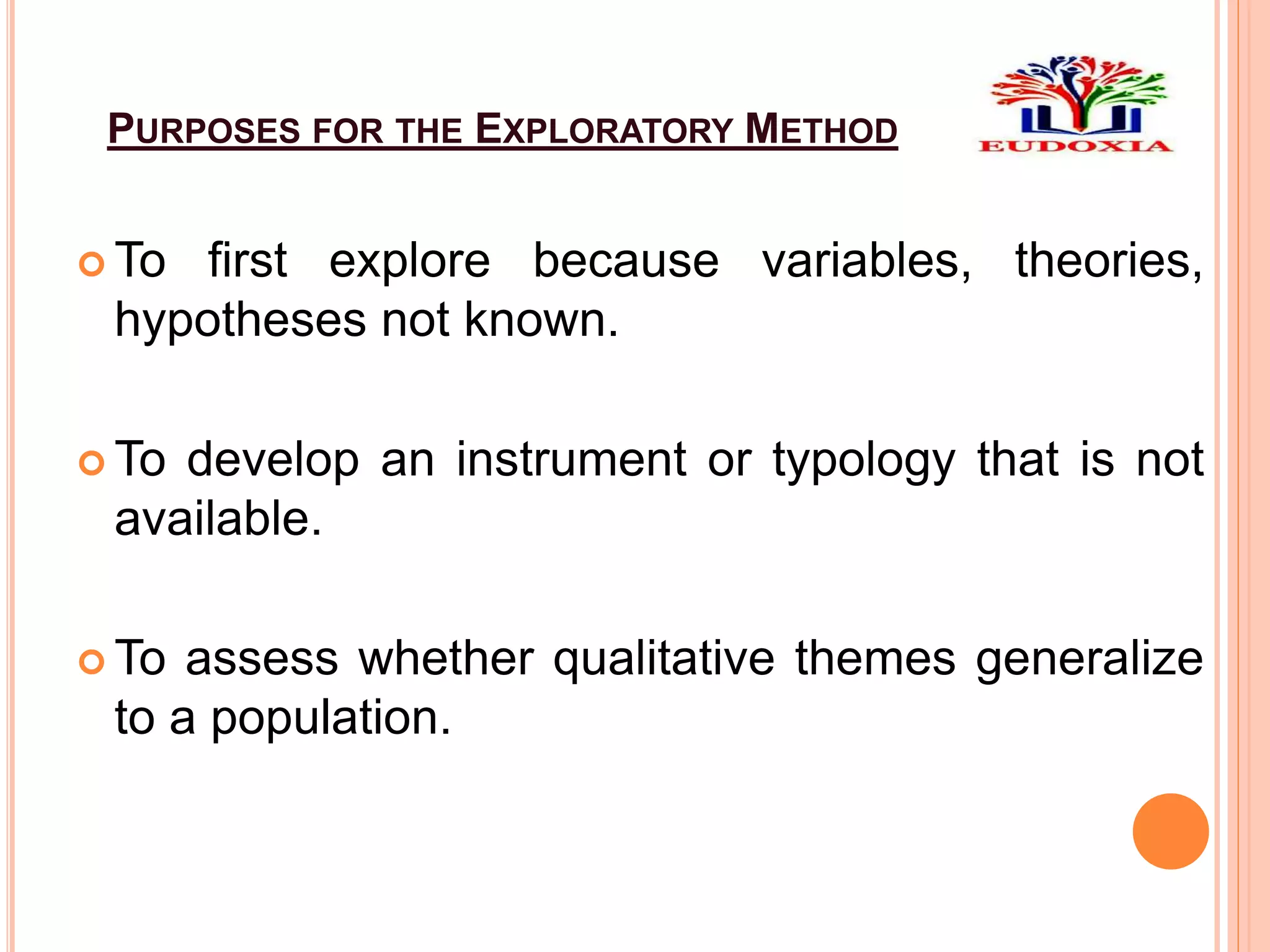 PURPOSES FOR THE EXPLORATORY METHOD
 To first explore because variables, theories,
hypotheses not known.
 To develop an instrument or typology that is not
available.
 To assess whether qualitative themes generalize
to a population.
 