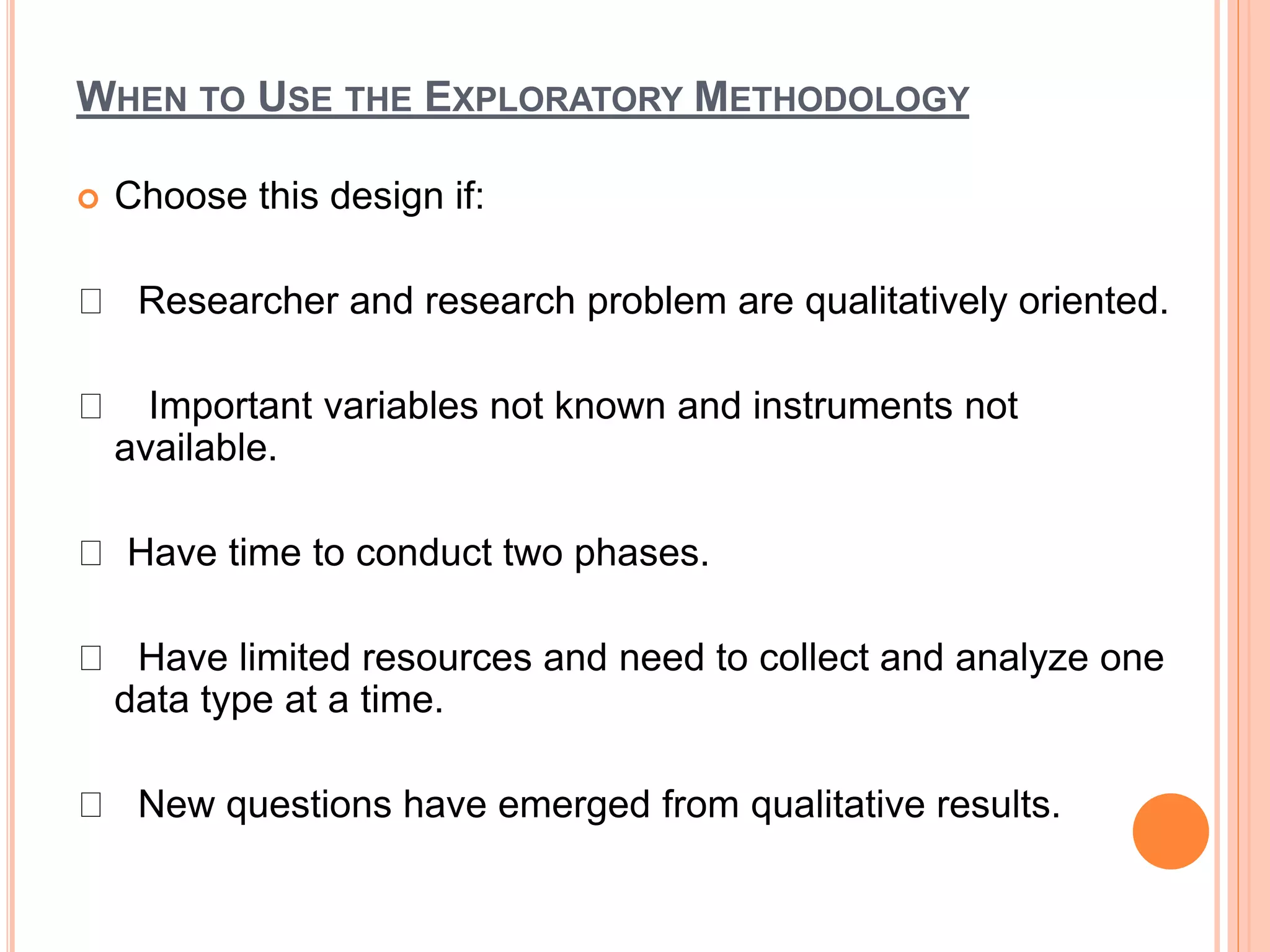 WHEN TO USE THE EXPLORATORY METHODOLOGY
 Choose this design if:
Researcher and research problem are qualitatively oriented.
Important variables not known and instruments not
available.
Have time to conduct two phases.
Have limited resources and need to collect and analyze one
data type at a time.
New questions have emerged from qualitative results.
 