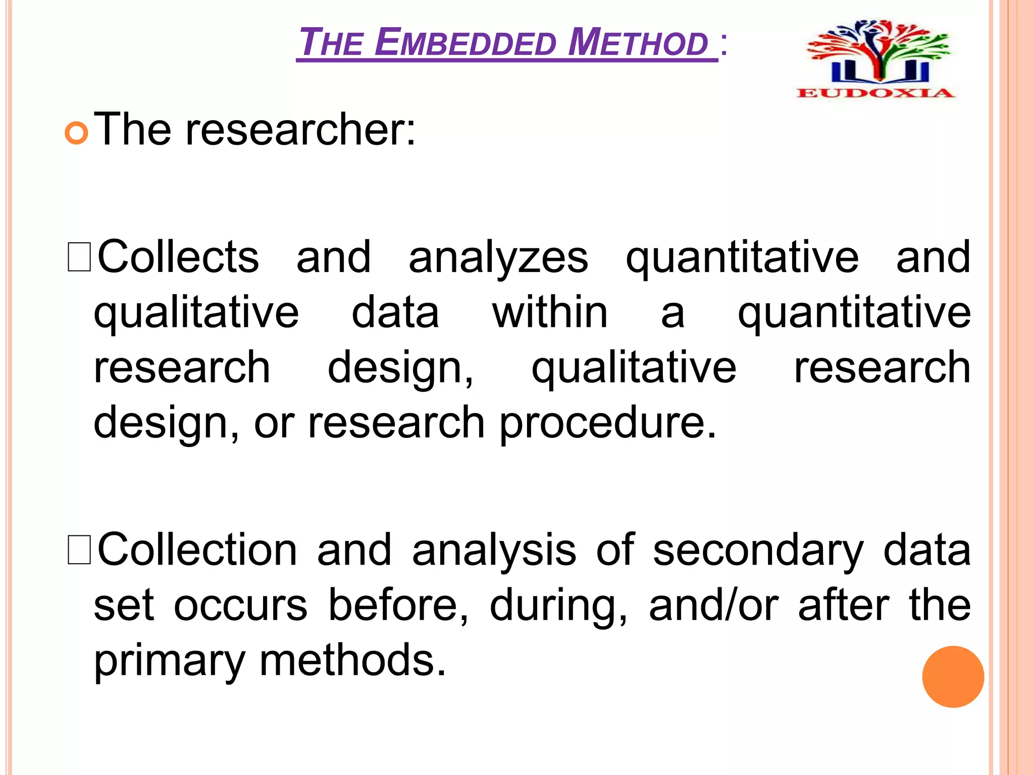 THE EMBEDDED METHOD :
The researcher:
Collects and analyzes quantitative and
qualitative data within a quantitative
research design, qualitative research
design, or research procedure.
Collection and analysis of secondary data
set occurs before, during, and/or after the
primary methods.
 