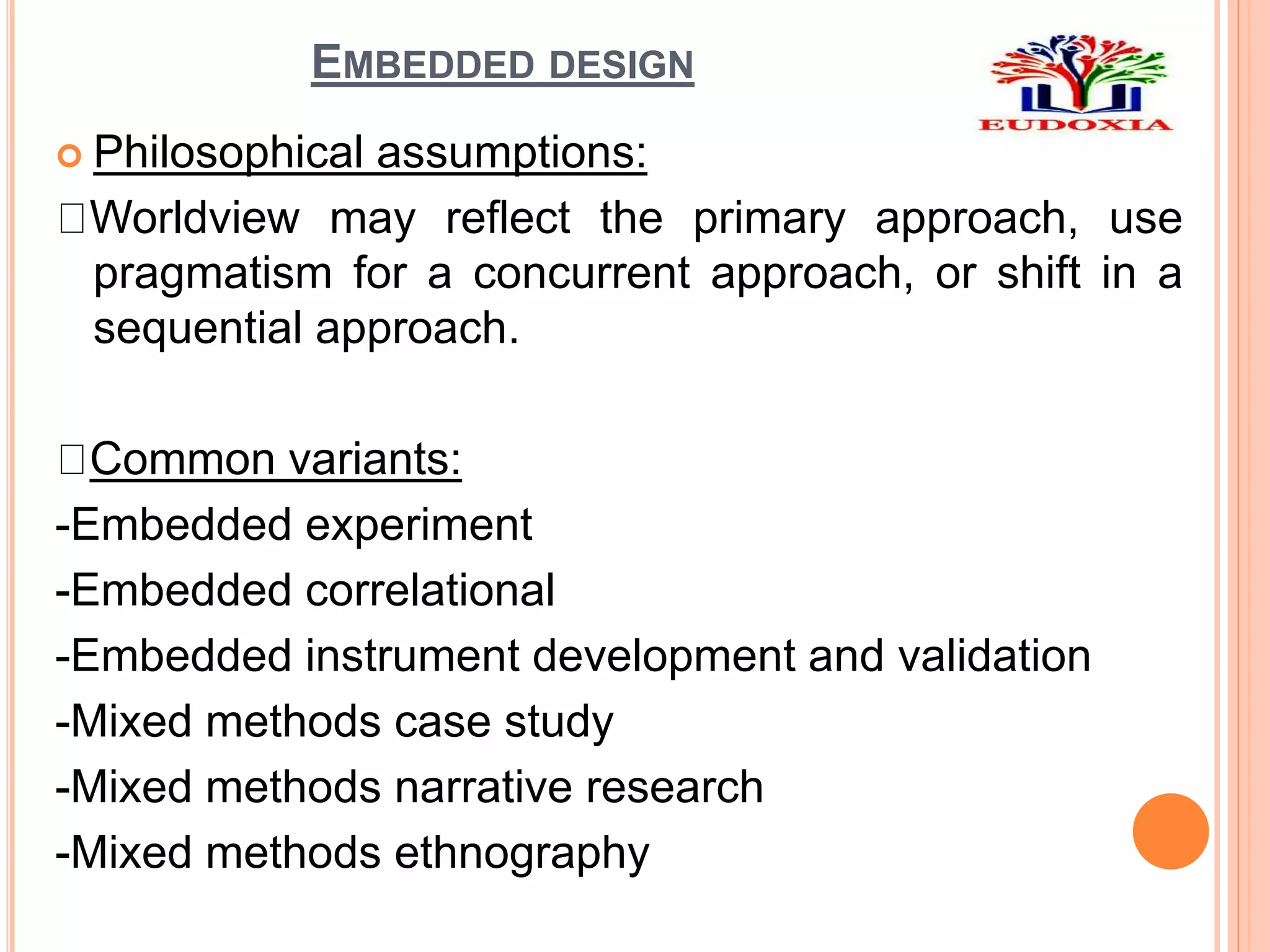 EMBEDDED DESIGN
 Philosophical assumptions:
Worldview may reflect the primary approach, use
pragmatism for a concurrent approach, or shift in a
sequential approach.
Common variants:
-Embedded experiment
-Embedded correlational
-Embedded instrument development and validation
-Mixed methods case study
-Mixed methods narrative research
-Mixed methods ethnography
 