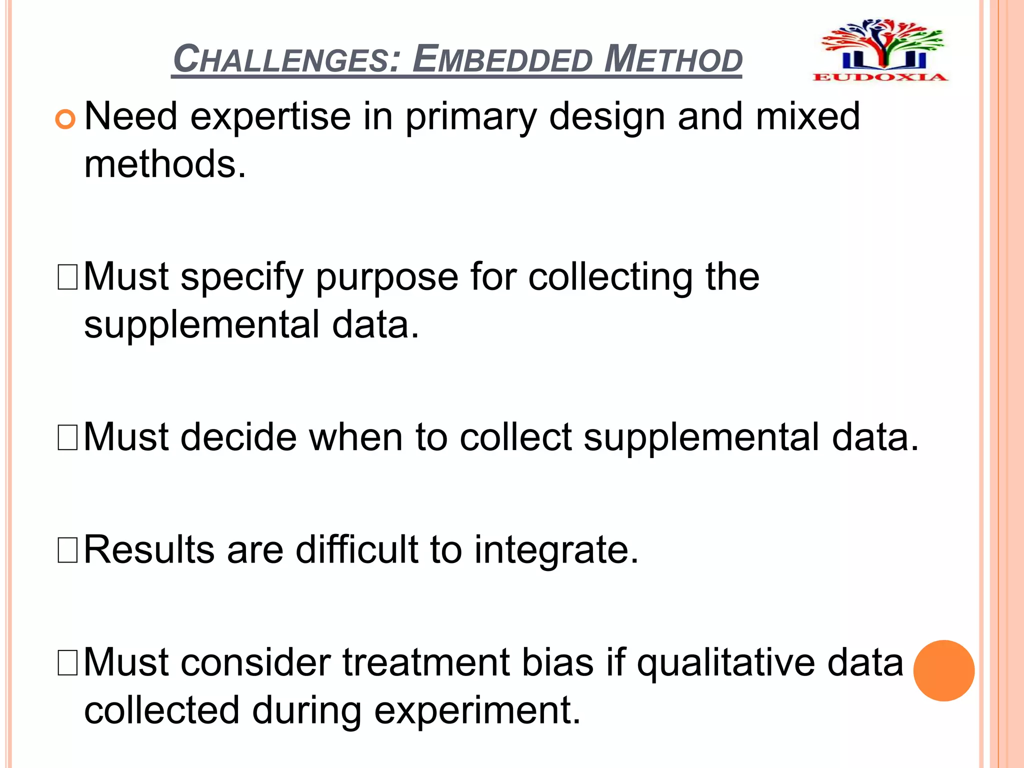 CHALLENGES: EMBEDDED METHOD
 Need expertise in primary design and mixed
methods.
Must specify purpose for collecting the
supplemental data.
Must decide when to collect supplemental data.
Results are difficult to integrate.
Must consider treatment bias if qualitative data
collected during experiment.
 