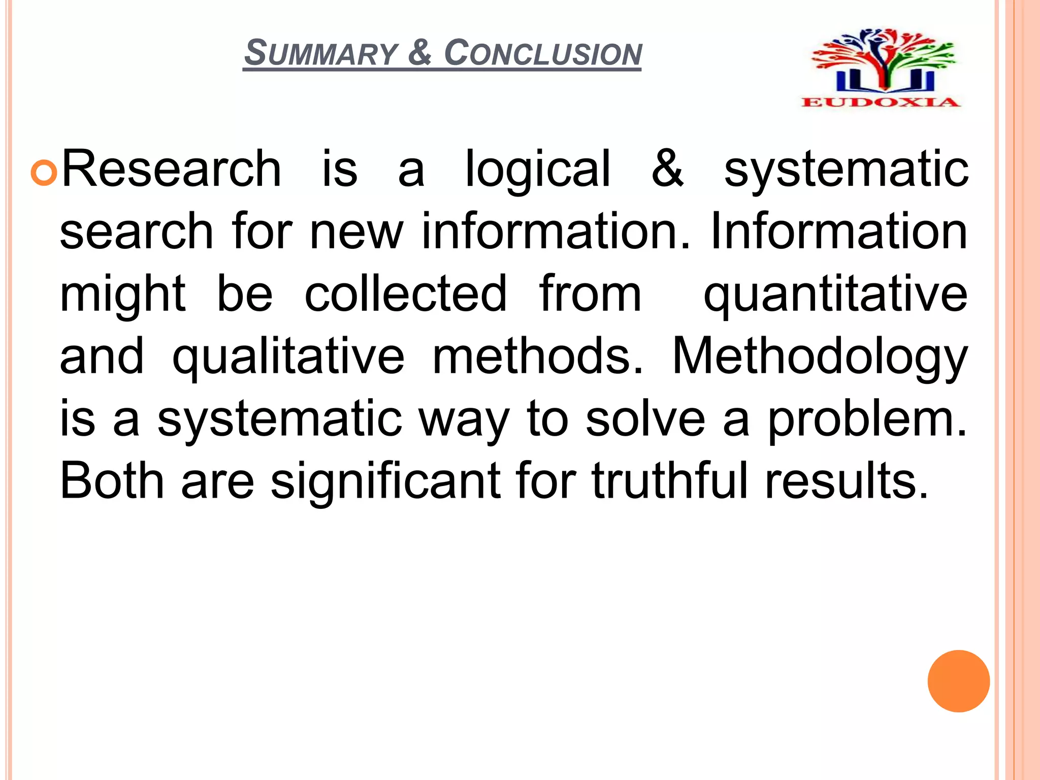 SUMMARY & CONCLUSION
Research is a logical & systematic
search for new information. Information
might be collected from quantitative
and qualitative methods. Methodology
is a systematic way to solve a problem.
Both are significant for truthful results.
 