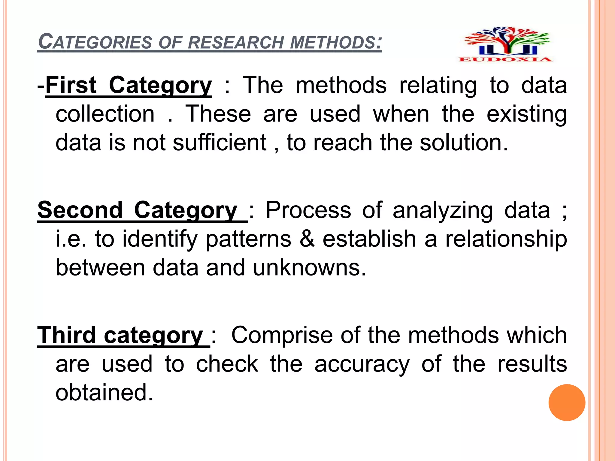 CATEGORIES OF RESEARCH METHODS:
-First Category : The methods relating to data
collection . These are used when the existing
data is not sufficient , to reach the solution.
Second Category : Process of analyzing data ;
i.e. to identify patterns & establish a relationship
between data and unknowns.
Third category : Comprise of the methods which
are used to check the accuracy of the results
obtained.
 