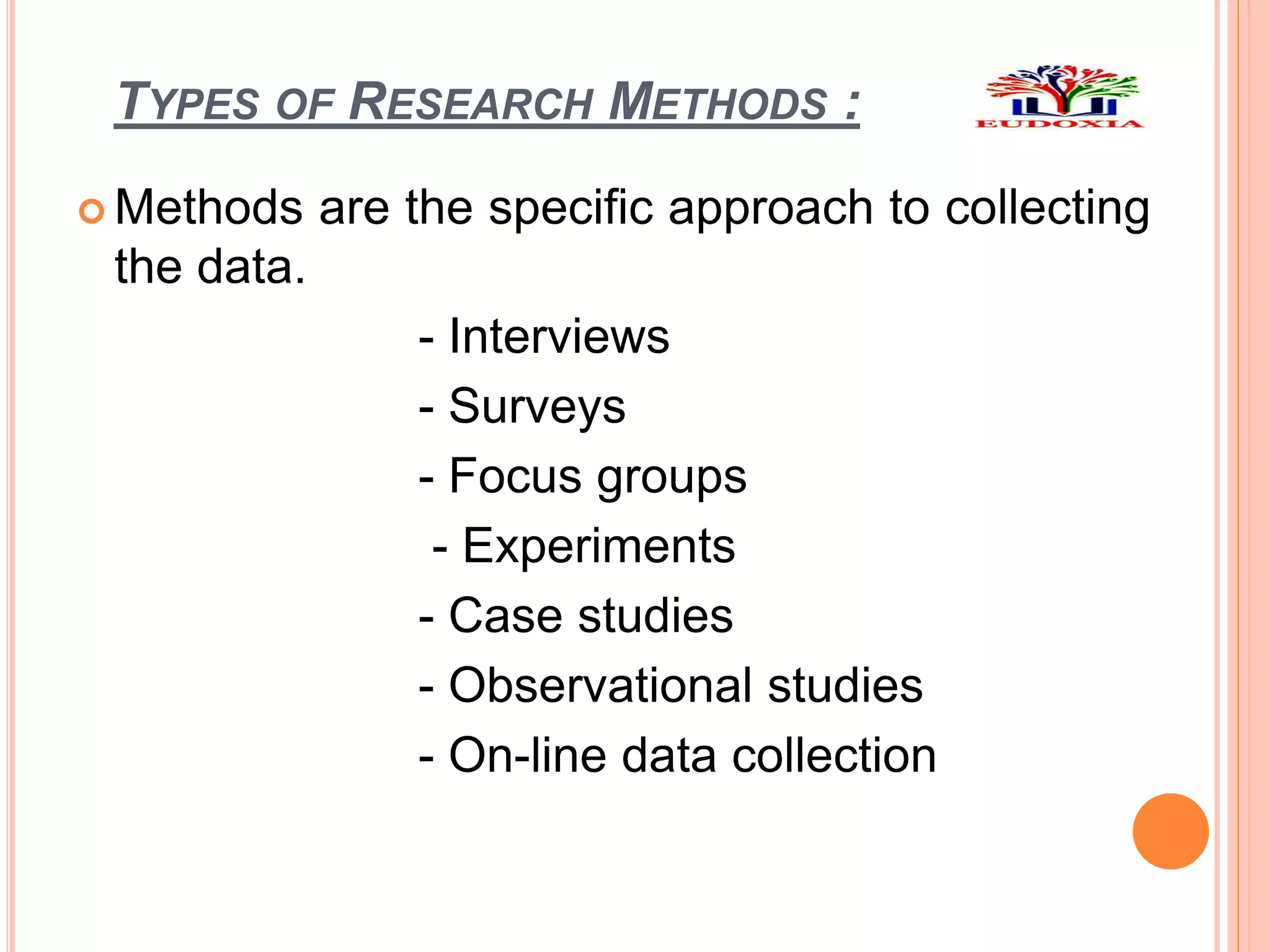 TYPES OF RESEARCH METHODS :
 Methods are the specific approach to collecting
the data.
- Interviews
- Surveys
- Focus groups
- Experiments
- Case studies
- Observational studies
- On-line data collection
 
