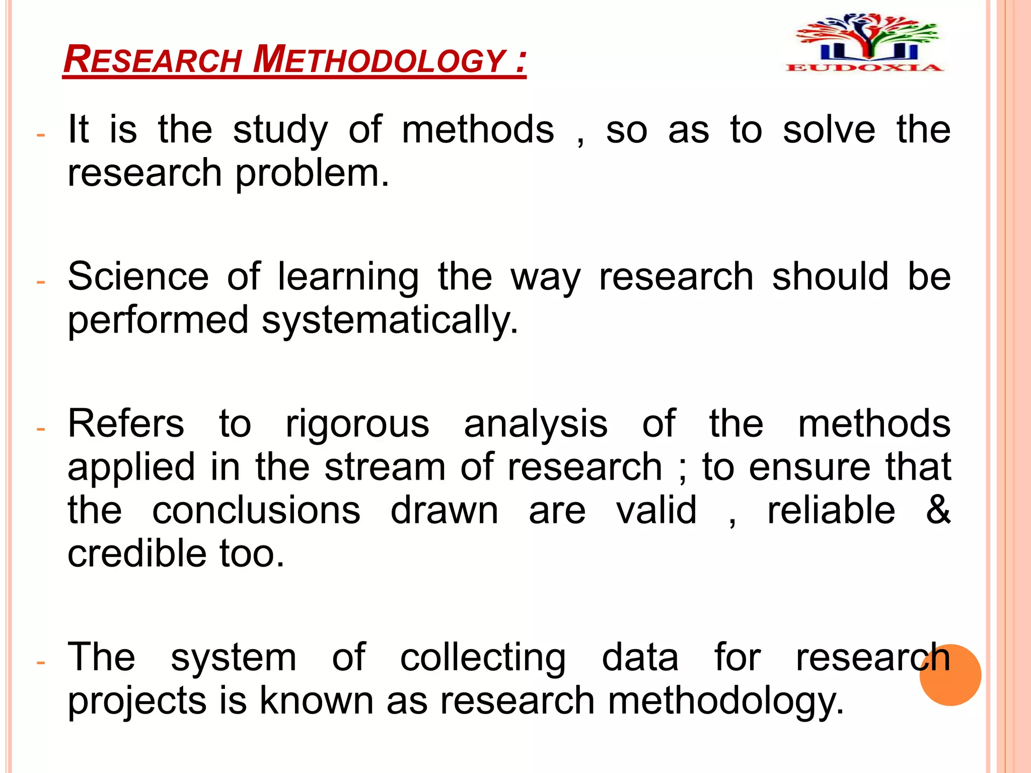 RESEARCH METHODOLOGY :
- It is the study of methods , so as to solve the
research problem.
- Science of learning the way research should be
performed systematically.
- Refers to rigorous analysis of the methods
applied in the stream of research ; to ensure that
the conclusions drawn are valid , reliable &
credible too.
- The system of collecting data for research
projects is known as research methodology.
 