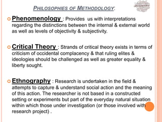 PHILOSOPHIES OF METHODOLOGY:
 Phenomenology : Provides us with interpretations
regarding the distinctions between the internal & external world
as well as levels of objectivity & subjectivity.
 Critical Theory : Strands of critical theory exists in terms of
criticism of occidental complacency & that ruling elites &
ideologies should be challenged as well as greater equality &
liberty sought.
 Ethnography : Research is undertaken in the field &
attempts to capture & understand social action and the meaning
of this action. The researcher is not based in a constructed
setting or experiments but part of the everyday natural situation
within which those under investigation (or those involved with
research project) .
 