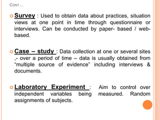 CONT…
 Survey : Used to obtain data about practices, situation
views at one point in time through questionnaire or
interviews. Can be conducted by paper- based / web-
based.
 Case – study : Data collection at one or several sites
,- over a period of time – data is usually obtained from
“multiple source of evidence” including interviews &
documents.
 Laboratory Experiment : Aim to control over
independent variables being measured. Random
assignments of subjects.
 