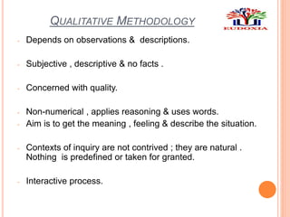 QUALITATIVE METHODOLOGY
- Depends on observations & descriptions.
- Subjective , descriptive & no facts .
- Concerned with quality.
- Non-numerical , applies reasoning & uses words.
- Aim is to get the meaning , feeling & describe the situation.
- Contexts of inquiry are not contrived ; they are natural .
Nothing is predefined or taken for granted.
- Interactive process.
 