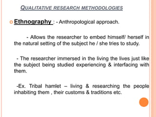 QUALITATIVE RESEARCH METHODOLOGIES
 Ethnography : - Anthropological approach.
- Allows the researcher to embed himself/ herself in
the natural setting of the subject he / she tries to study.
- The researcher immersed in the living the lives just like
the subject being studied experiencing & interfacing with
them.
-Ex. Tribal hamlet – living & researching the people
inhabiting them , their customs & traditions etc.
 
