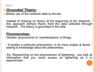CONT..
 Grounded Theory :
- Makes use of the research data to the tee.
- Instead of drawing on theory at the beginning of the research ,
this approach derives theory from the data collected through
research . The theory is grounded in the data.
o Phenomenology :
- Studies ‘phenomena’ or ‘manifestations’ of things.
- It studies a particular phenomena, in its many angles & facets ,
adding to knowledge about the phenomena.
- Ex. Researching on the phenomenon of lightening , you look at
information that you could access on lightening as it is
experienced.
 