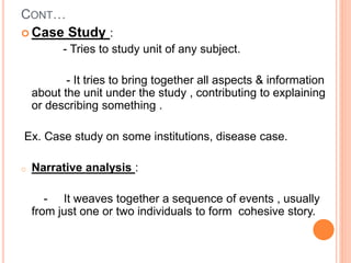 CONT…
 Case Study :
- Tries to study unit of any subject.
- It tries to bring together all aspects & information
about the unit under the study , contributing to explaining
or describing something .
Ex. Case study on some institutions, disease case.
o Narrative analysis :
- It weaves together a sequence of events , usually
from just one or two individuals to form cohesive story.
 
