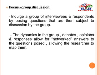  Focus –group discussion:
- Indulge a group of interviewees & respondents
by posing questions that are then subject to
discussion by the group.
- The dynamics in the group , debates , opinions
& responses allow for “networked” answers to
the questions posed , allowing the researcher to
map them.
 
