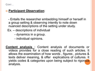 CONT…
 Participant Observation:
- Entails the researcher embedding himself or herself in
a group setting & observing intently to note down
nuanced descriptions of the setting under study.
Ex. – descriptions of individual
- dynamics in a group.
- individual opinions.
Content analysis : Content analysis of documents or
videos provides for a close reading of such articles. It
allows the examination of how words , figures , pictures &
texts deliver meaning, & offer explications of cultures. It
yields codes & categories upon being subject to rigorous
analysis.
 