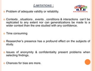 LIMITATIONS :
 Problem of adequate validity or reliability.
 Contexts , situations , events , conditions & interactions can’t be
replicated to any extent nor can generalizations be made to a
wider context than the one studied with any confidence.
 Time consuming
 Researcher’s presence has a profound effect on the subjects of
study.
 Issues of anonymity & confidentiality present problems when
selecting findings.
 Chances for bias are more.
 