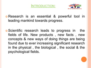 INTRODUCTION:
 Research is an essential & powerful tool in
leading mankind towards progress.
 Scientific research leads to progress in the
fields of life. New products , new facts , new
concepts & new ways of doing things are being
found due to ever increasing significant research
in the physical , the biological , the social & the
psychological fields.
 