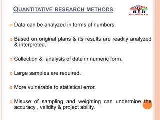 QUANTITATIVE RESEARCH METHODS
 Data can be analyzed in terms of numbers.
 Based on original plans & its results are readily analyzed
& interpreted.
 Collection & analysis of data in numeric form.
 Large samples are required.
 More vulnerable to statistical error.
 Misuse of sampling and weighting can undermine the
accuracy , validity & project ability.
 