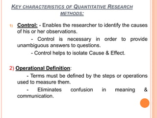 KEY CHARACTERISTICS OF QUANTITATIVE RESEARCH
METHODS:
1) Control: - Enables the researcher to identify the causes
of his or her observations.
- Control is necessary in order to provide
unambiguous answers to questions.
- Control helps to isolate Cause & Effect.
2) Operational Definition:
- Terms must be defined by the steps or operations
used to measure them.
- Eliminates confusion in meaning &
communication.
 