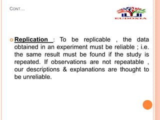 CONT…
 Replication : To be replicable , the data
obtained in an experiment must be reliable ; i.e.
the same result must be found if the study is
repeated. If observations are not repeatable ,
our descriptions & explanations are thought to
be unreliable.
 
