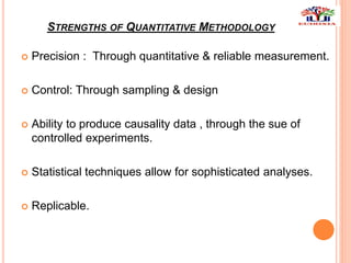STRENGTHS OF QUANTITATIVE METHODOLOGY
 Precision : Through quantitative & reliable measurement.
 Control: Through sampling & design
 Ability to produce causality data , through the sue of
controlled experiments.
 Statistical techniques allow for sophisticated analyses.
 Replicable.
 
