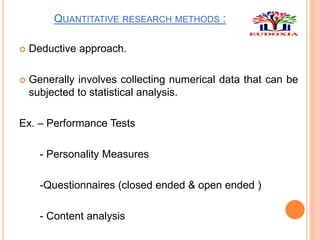 QUANTITATIVE RESEARCH METHODS :
 Deductive approach.
 Generally involves collecting numerical data that can be
subjected to statistical analysis.
Ex. – Performance Tests
- Personality Measures
-Questionnaires (closed ended & open ended )
- Content analysis
 