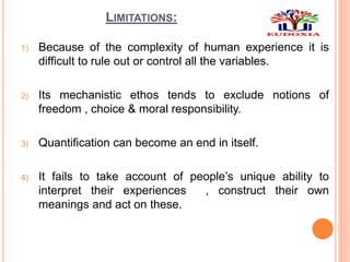LIMITATIONS:
1) Because of the complexity of human experience it is
difficult to rule out or control all the variables.
2) Its mechanistic ethos tends to exclude notions of
freedom , choice & moral responsibility.
3) Quantification can become an end in itself.
4) It fails to take account of people’s unique ability to
interpret their experiences , construct their own
meanings and act on these.
 