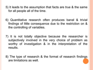 5) It leads to the assumption that facts are true & the same
for all people all of the time.
6) Quantitative research often produces banal & trivial
findings of little consequence due to the restriction on &
the controlling of variables.
7) It is not totally objective because the researcher is
subjectively involved in the very choice of problem as
worthy of investigation & in the interpretation of the
results.
8) The type of research & the format of research findings
are limitations as well.
 