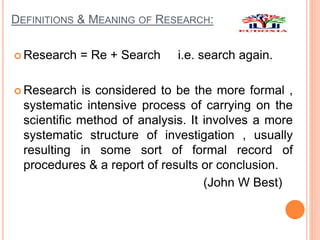 DEFINITIONS & MEANING OF RESEARCH:
 Research = Re + Search i.e. search again.
 Research is considered to be the more formal ,
systematic intensive process of carrying on the
scientific method of analysis. It involves a more
systematic structure of investigation , usually
resulting in some sort of formal record of
procedures & a report of results or conclusion.
(John W Best)
 