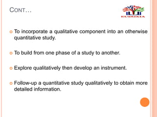 CONT…
 To incorporate a qualitative component into an otherwise
quantitative study.
 To build from one phase of a study to another.
 Explore qualitatively then develop an instrument.
 Follow-up a quantitative study qualitatively to obtain more
detailed information.
 