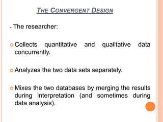 THE CONVERGENT DESIGN
- The researcher:
 Collects quantitative and qualitative data
concurrently.
 Analyzes the two data sets separately.
 Mixes the two databases by merging the results
during interpretation (and sometimes during
data analysis).
 