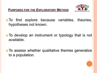 PURPOSES FOR THE EXPLORATORY METHOD
 To first explore because variables, theories,
hypotheses not known.
 To develop an instrument or typology that is not
available.
 To assess whether qualitative themes generalize
to a population.
 