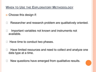 WHEN TO USE THE EXPLORATORY METHODOLOGY
 Choose this design if:
Researcher and research problem are qualitatively oriented.
Important variables not known and instruments not
available.
Have time to conduct two phases.
Have limited resources and need to collect and analyze one
data type at a time.
New questions have emerged from qualitative results.
 